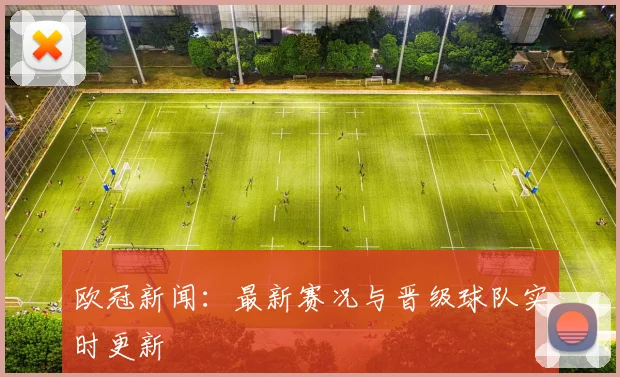 欧冠新闻：最新赛况与晋级球队实时更新