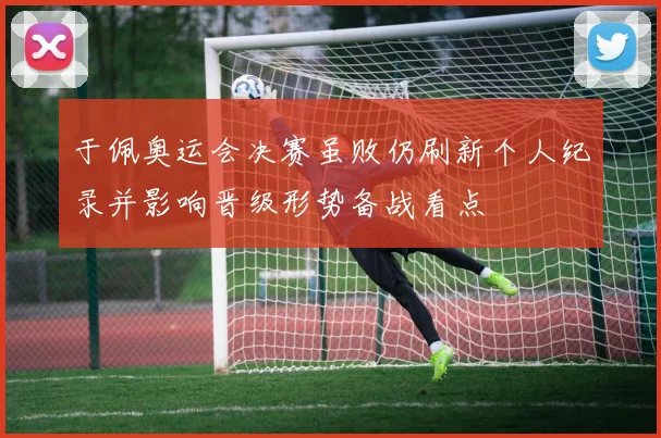 于佩奥运会决赛虽败仍刷新个人纪录并影响晋级形势备战看点