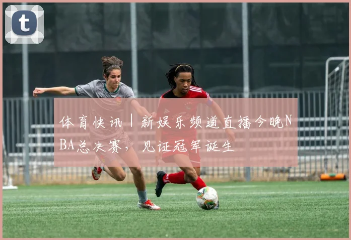 体育快讯 | 新娱乐频道直播今晚NBA总决赛，见证冠军诞生