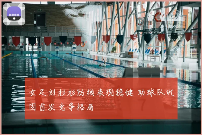 女足刘杉杉防线表现稳健 助球队巩固首发竞争格局