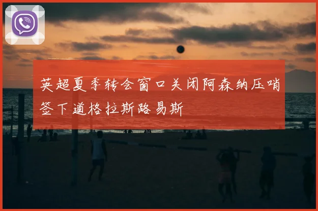 英超夏季转会窗口关闭阿森纳压哨签下道格拉斯路易斯