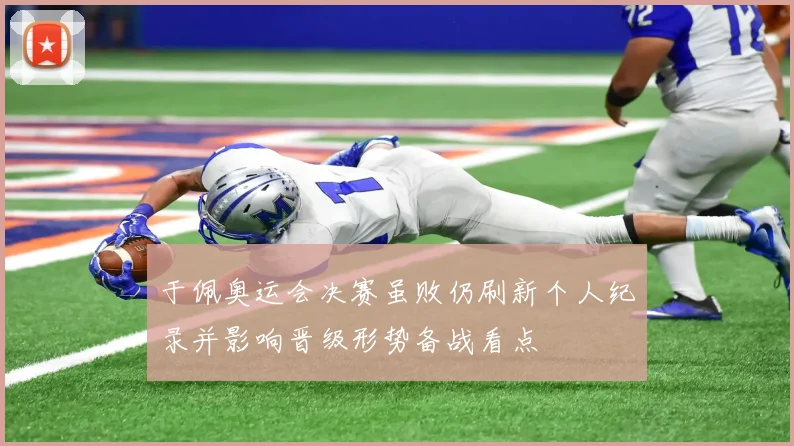 于佩奥运会决赛虽败仍刷新个人纪录并影响晋级形势备战看点