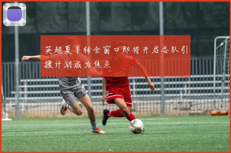 英超夏季转会窗口即将开启各队引援计划成为焦点