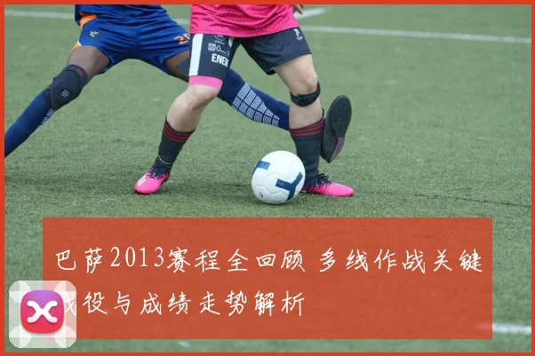 巴萨2013赛程全回顾 多线作战关键战役与成绩走势解析