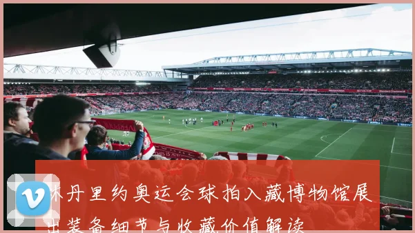 林丹里约奥运会球拍入藏博物馆展出装备细节与收藏价值解读