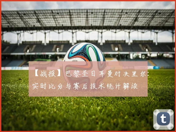 【战报】巴黎圣日耳曼对决里尔：实时比分与赛后技术统计解读