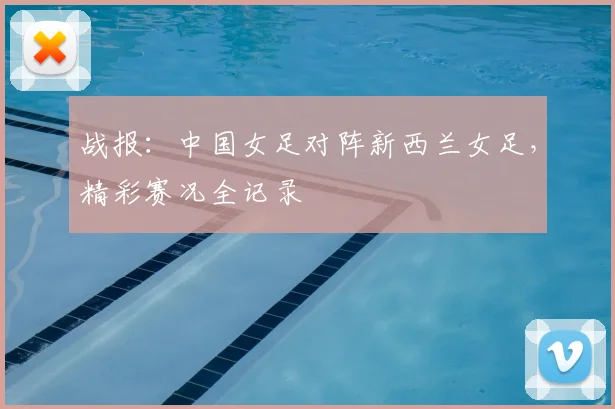 战报：中国女足对阵新西兰女足，精彩赛况全记录