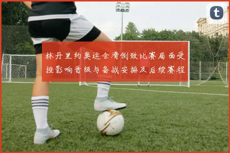 林丹里约奥运会滑倒致比赛局面受挫影响晋级与备战安排及后续赛程